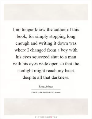 I no longer know the author of this book, for simply stopping long enough and writing it down was where I changed from a boy with his eyes squeezed shut to a man with his eyes wide open so that the sunlight might reach my heart despite all that darkness Picture Quote #1