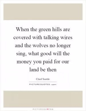 When the green hills are covered with talking wires and the wolves no longer sing, what good will the money you paid for our land be then Picture Quote #1