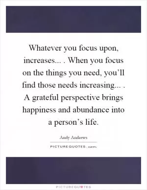 Whatever you focus upon, increases.... When you focus on the things you need, you’ll find those needs increasing.... A grateful perspective brings happiness and abundance into a person’s life Picture Quote #1
