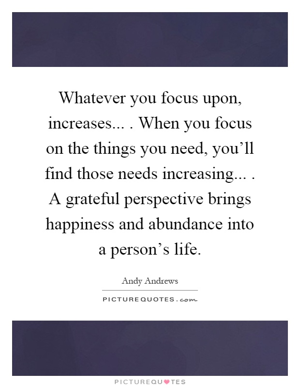 Whatever you focus upon, increases.... When you focus on the things you need, you'll find those needs increasing.... A grateful perspective brings happiness and abundance into a person's life Picture Quote #1