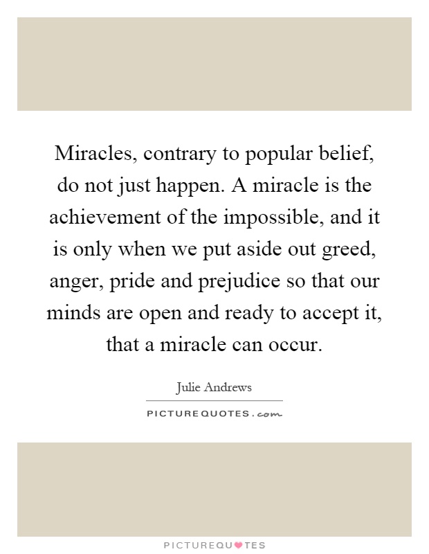 Miracles, contrary to popular belief, do not just happen. A miracle is the achievement of the impossible, and it is only when we put aside out greed, anger, pride and prejudice so that our minds are open and ready to accept it, that a miracle can occur Picture Quote #1