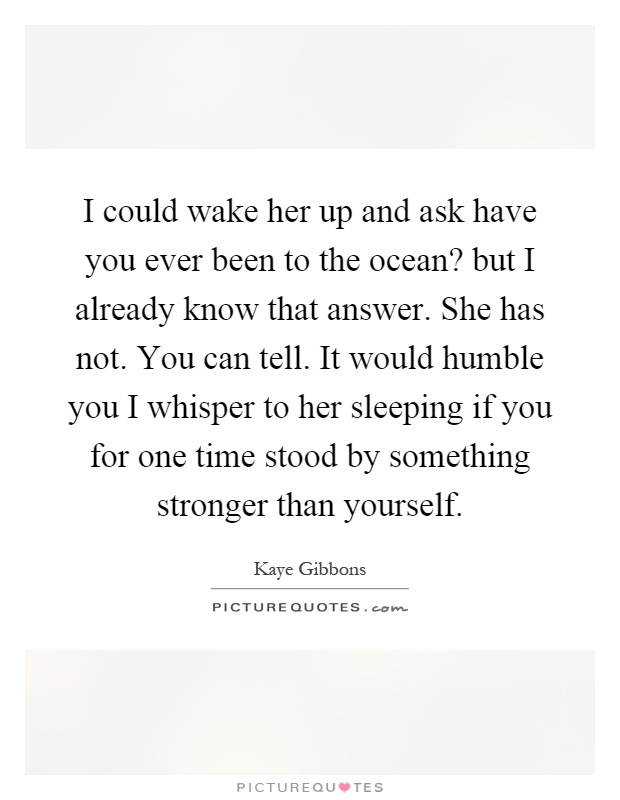 I could wake her up and ask have you ever been to the ocean? but I already know that answer. She has not. You can tell. It would humble you I whisper to her sleeping if you for one time stood by something stronger than yourself Picture Quote #1
