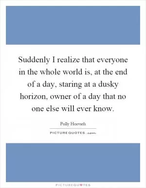 Suddenly I realize that everyone in the whole world is, at the end of a day, staring at a dusky horizon, owner of a day that no one else will ever know Picture Quote #1