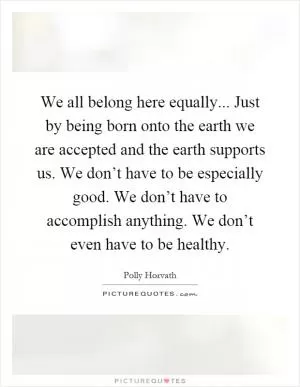 We all belong here equally... Just by being born onto the earth we are accepted and the earth supports us. We don’t have to be especially good. We don’t have to accomplish anything. We don’t even have to be healthy Picture Quote #1