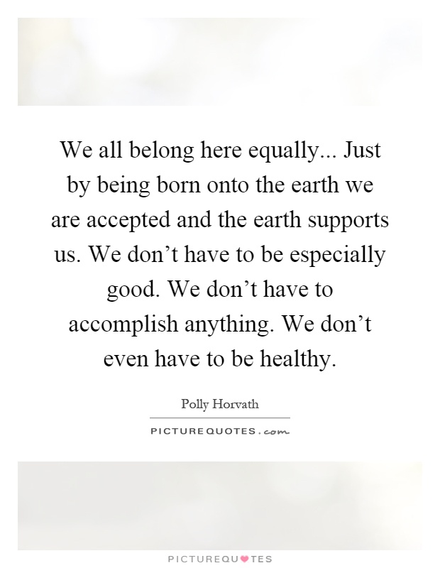 We all belong here equally... Just by being born onto the earth we are accepted and the earth supports us. We don't have to be especially good. We don't have to accomplish anything. We don't even have to be healthy Picture Quote #1