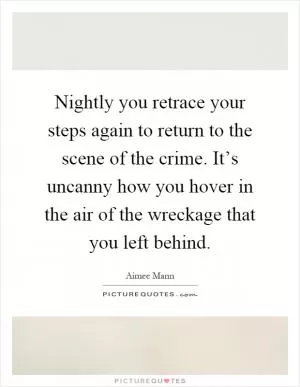 Nightly you retrace your steps again to return to the scene of the crime. It’s uncanny how you hover in the air of the wreckage that you left behind Picture Quote #1
