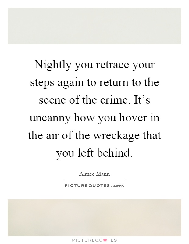 Nightly you retrace your steps again to return to the scene of the crime. It's uncanny how you hover in the air of the wreckage that you left behind Picture Quote #1