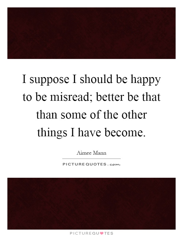 I suppose I should be happy to be misread; better be that than some of the other things I have become Picture Quote #1