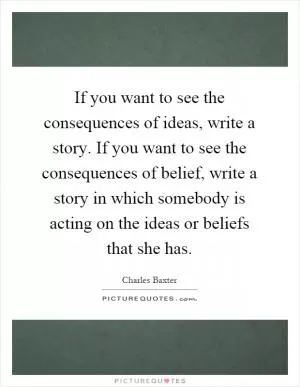 If you want to see the consequences of ideas, write a story. If you want to see the consequences of belief, write a story in which somebody is acting on the ideas or beliefs that she has Picture Quote #1