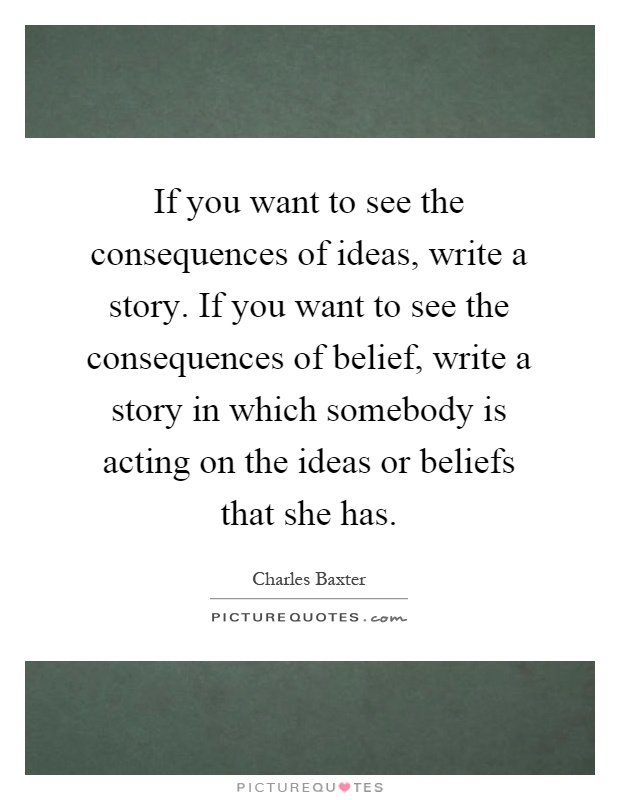 If you want to see the consequences of ideas, write a story. If you want to see the consequences of belief, write a story in which somebody is acting on the ideas or beliefs that she has Picture Quote #1