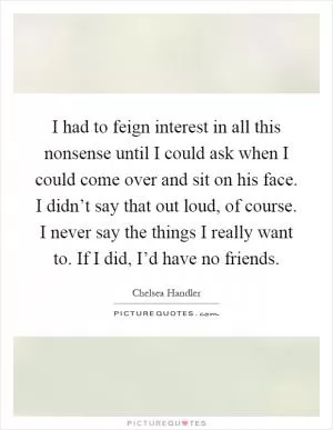 I had to feign interest in all this nonsense until I could ask when I could come over and sit on his face. I didn’t say that out loud, of course. I never say the things I really want to. If I did, I’d have no friends Picture Quote #1