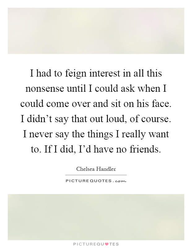 I had to feign interest in all this nonsense until I could ask when I could come over and sit on his face. I didn't say that out loud, of course. I never say the things I really want to. If I did, I'd have no friends Picture Quote #1