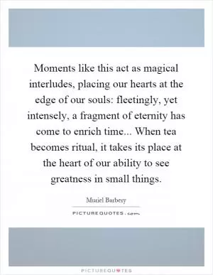 Moments like this act as magical interludes, placing our hearts at the edge of our souls: fleetingly, yet intensely, a fragment of eternity has come to enrich time... When tea becomes ritual, it takes its place at the heart of our ability to see greatness in small things Picture Quote #1