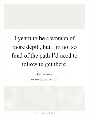 I yearn to be a woman of more depth, but I’m not so fond of the path I’d need to follow to get there Picture Quote #1