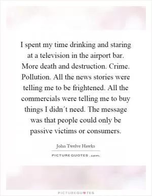 I spent my time drinking and staring at a television in the airport bar. More death and destruction. Crime. Pollution. All the news stories were telling me to be frightened. All the commercials were telling me to buy things I didn´t need. The message was that people could only be passive victims or consumers Picture Quote #1