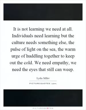 It is not learning we need at all. Individuals need learning but the culture needs something else, the pulse of light on the sea, the warm urge of huddling together to keep out the cold. We need empathy, we need the eyes that still can weep Picture Quote #1
