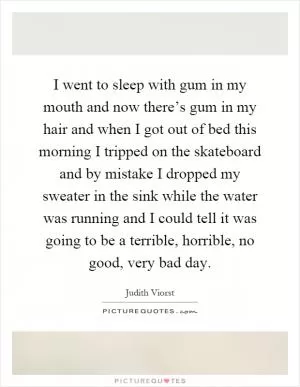 I went to sleep with gum in my mouth and now there’s gum in my hair and when I got out of bed this morning I tripped on the skateboard and by mistake I dropped my sweater in the sink while the water was running and I could tell it was going to be a terrible, horrible, no good, very bad day Picture Quote #1
