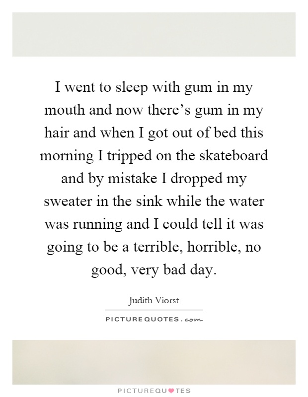 I went to sleep with gum in my mouth and now there's gum in my hair and when I got out of bed this morning I tripped on the skateboard and by mistake I dropped my sweater in the sink while the water was running and I could tell it was going to be a terrible, horrible, no good, very bad day Picture Quote #1