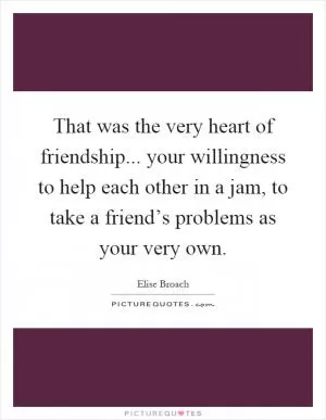 That was the very heart of friendship... your willingness to help each other in a jam, to take a friend’s problems as your very own Picture Quote #1