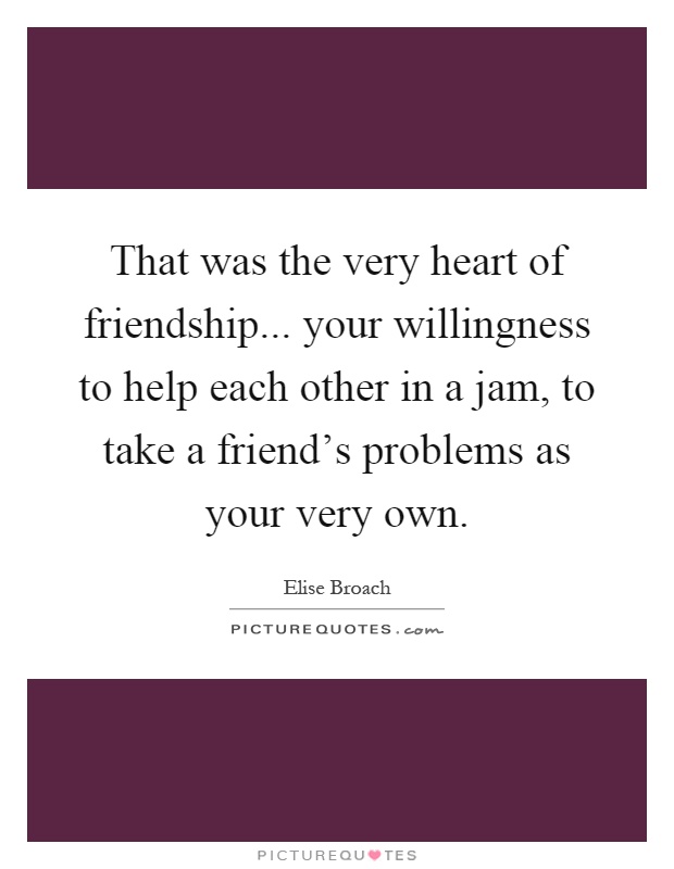 That was the very heart of friendship... your willingness to help each other in a jam, to take a friend's problems as your very own Picture Quote #1