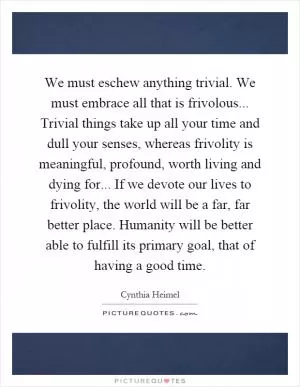 We must eschew anything trivial. We must embrace all that is frivolous... Trivial things take up all your time and dull your senses, whereas frivolity is meaningful, profound, worth living and dying for... If we devote our lives to frivolity, the world will be a far, far better place. Humanity will be better able to fulfill its primary goal, that of having a good time Picture Quote #1