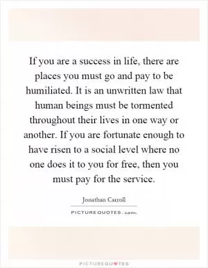 If you are a success in life, there are places you must go and pay to be humiliated. It is an unwritten law that human beings must be tormented throughout their lives in one way or another. If you are fortunate enough to have risen to a social level where no one does it to you for free, then you must pay for the service Picture Quote #1