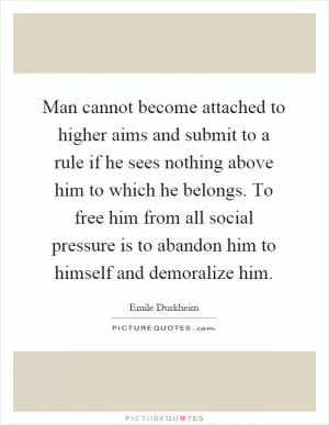 Man cannot become attached to higher aims and submit to a rule if he sees nothing above him to which he belongs. To free him from all social pressure is to abandon him to himself and demoralize him Picture Quote #1