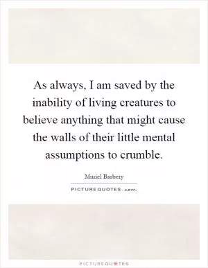 As always, I am saved by the inability of living creatures to believe anything that might cause the walls of their little mental assumptions to crumble Picture Quote #1