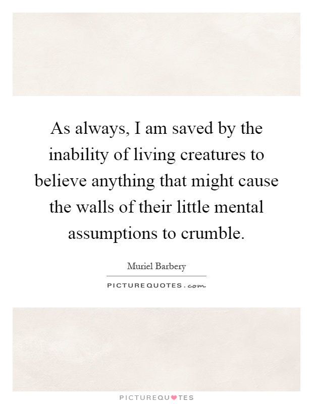 As always, I am saved by the inability of living creatures to believe anything that might cause the walls of their little mental assumptions to crumble Picture Quote #1