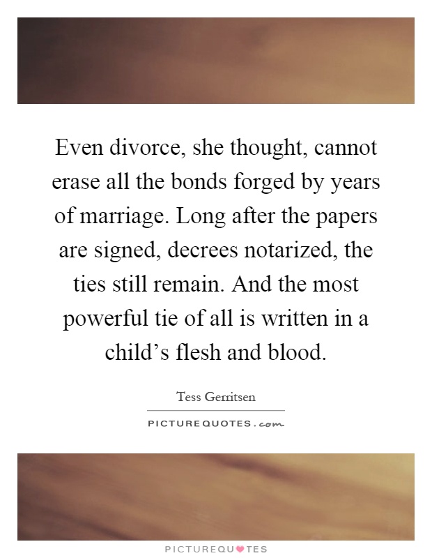 Even divorce, she thought, cannot erase all the bonds forged by years of marriage. Long after the papers are signed, decrees notarized, the ties still remain. And the most powerful tie of all is written in a child's flesh and blood Picture Quote #1