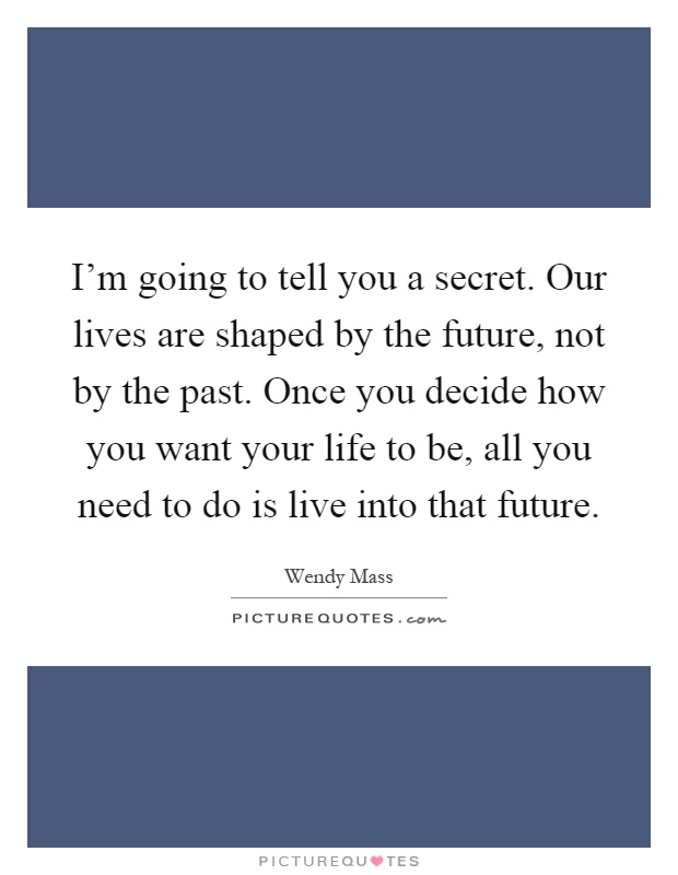 I'm going to tell you a secret. Our lives are shaped by the future, not by the past. Once you decide how you want your life to be, all you need to do is live into that future Picture Quote #1