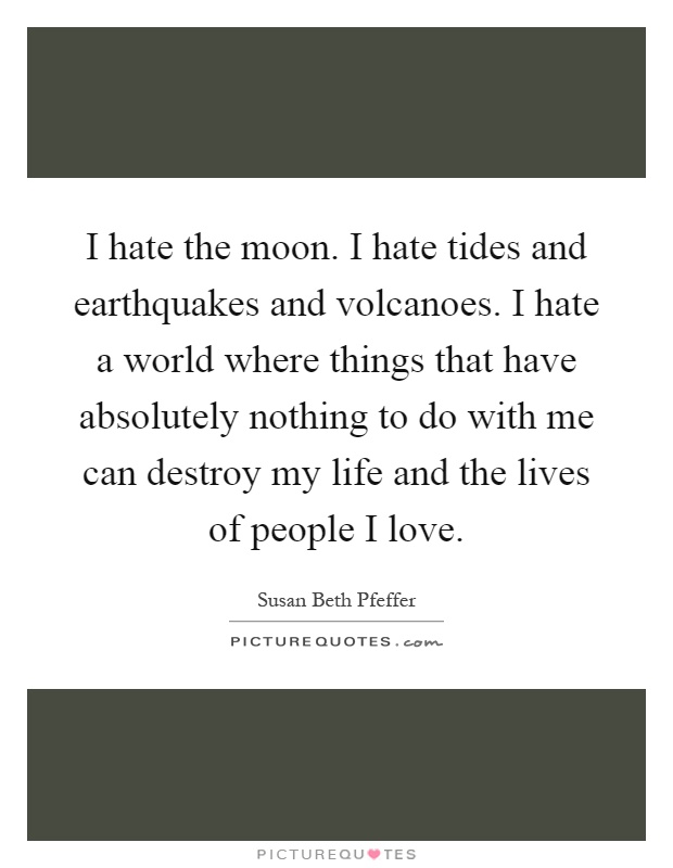 I hate the moon. I hate tides and earthquakes and volcanoes. I hate a world where things that have absolutely nothing to do with me can destroy my life and the lives of people I love Picture Quote #1
