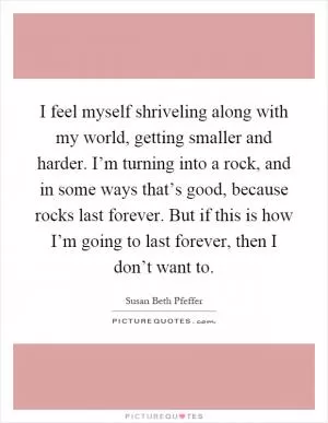 I feel myself shriveling along with my world, getting smaller and harder. I’m turning into a rock, and in some ways that’s good, because rocks last forever. But if this is how I’m going to last forever, then I don’t want to Picture Quote #1