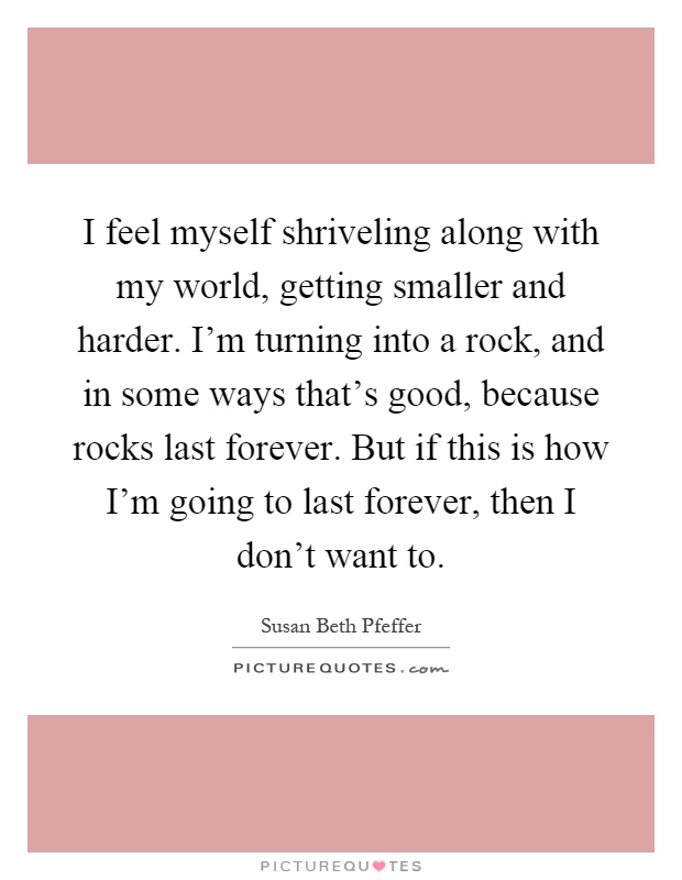 I feel myself shriveling along with my world, getting smaller and harder. I'm turning into a rock, and in some ways that's good, because rocks last forever. But if this is how I'm going to last forever, then I don't want to Picture Quote #1