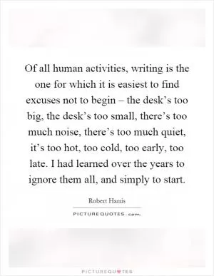 Of all human activities, writing is the one for which it is easiest to find excuses not to begin – the desk’s too big, the desk’s too small, there’s too much noise, there’s too much quiet, it’s too hot, too cold, too early, too late. I had learned over the years to ignore them all, and simply to start Picture Quote #1
