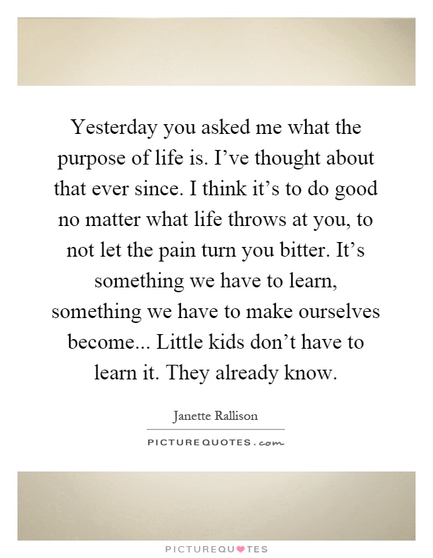 Yesterday you asked me what the purpose of life is. I've thought about that ever since. I think it's to do good no matter what life throws at you, to not let the pain turn you bitter. It's something we have to learn, something we have to make ourselves become... Little kids don't have to learn it. They already know Picture Quote #1