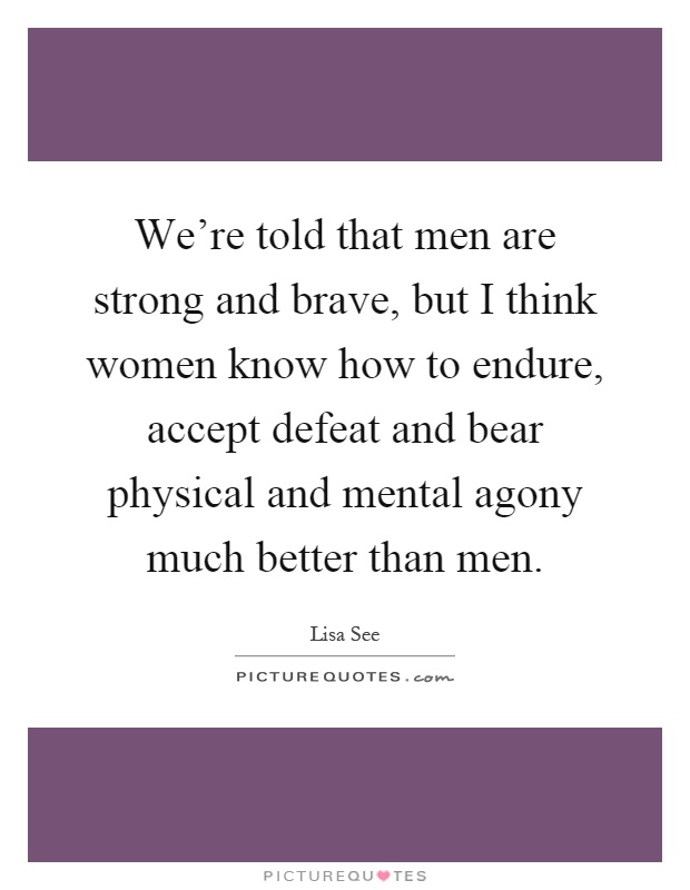 We're told that men are strong and brave, but I think women know how to endure, accept defeat and bear physical and mental agony much better than men Picture Quote #1