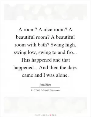 A room? A nice room? A beautiful room? A beautiful room with bath? Swing high, swing low, swing to and fro... This happened and that happened... And then the days came and I was alone Picture Quote #1