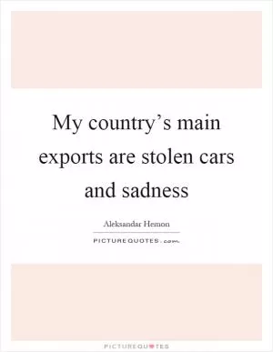 My country’s main exports are stolen cars and sadness Picture Quote #1