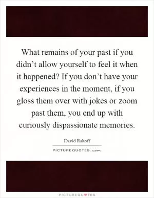 What remains of your past if you didn’t allow yourself to feel it when it happened? If you don’t have your experiences in the moment, if you gloss them over with jokes or zoom past them, you end up with curiously dispassionate memories Picture Quote #1