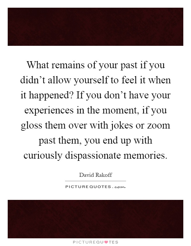 What remains of your past if you didn't allow yourself to feel it when it happened? If you don't have your experiences in the moment, if you gloss them over with jokes or zoom past them, you end up with curiously dispassionate memories Picture Quote #1