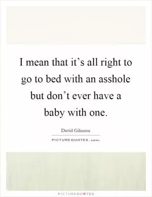 I mean that it’s all right to go to bed with an asshole but don’t ever have a baby with one Picture Quote #1