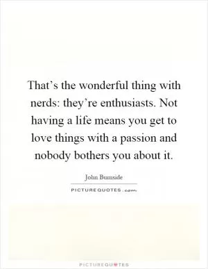That’s the wonderful thing with nerds: they’re enthusiasts. Not having a life means you get to love things with a passion and nobody bothers you about it Picture Quote #1