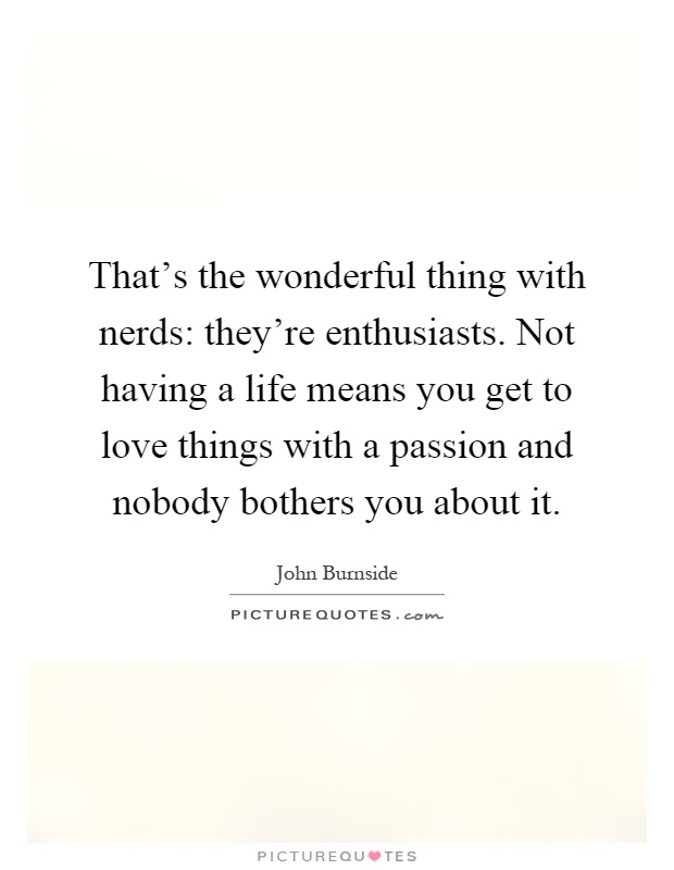 That's the wonderful thing with nerds: they're enthusiasts. Not having a life means you get to love things with a passion and nobody bothers you about it Picture Quote #1