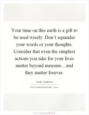 Your time on this earth is a gift to be used wisely. Don’t squander your words or your thoughts. Consider that even the simplest actions you take for your lives matter beyond measure... and they matter forever Picture Quote #1