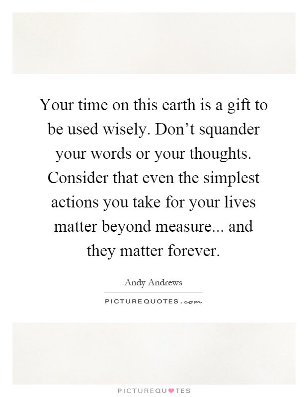 Your time on this earth is a gift to be used wisely. Don't squander your words or your thoughts. Consider that even the simplest actions you take for your lives matter beyond measure... and they matter forever Picture Quote #1