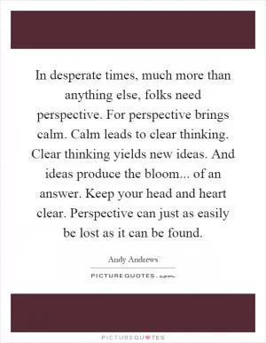 In desperate times, much more than anything else, folks need perspective. For perspective brings calm. Calm leads to clear thinking. Clear thinking yields new ideas. And ideas produce the bloom... of an answer. Keep your head and heart clear. Perspective can just as easily be lost as it can be found Picture Quote #1
