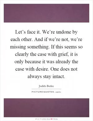 Let’s face it. We’re undone by each other. And if we’re not, we’re missing something. If this seems so clearly the case with grief, it is only because it was already the case with desire. One does not always stay intact Picture Quote #1
