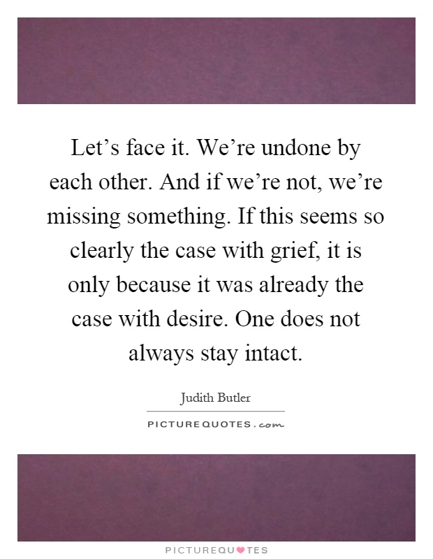 Let's face it. We're undone by each other. And if we're not, we're missing something. If this seems so clearly the case with grief, it is only because it was already the case with desire. One does not always stay intact Picture Quote #1