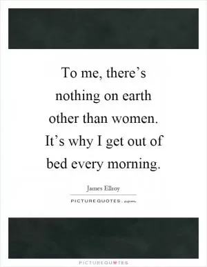 To me, there’s nothing on earth other than women. It’s why I get out of bed every morning Picture Quote #1